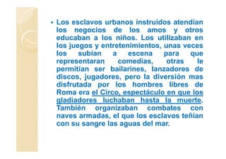 Los esclavos urbanos instruidos atendían
los negocios de los amos y otros
educaban a los niños. Los utilizaban en
los juegos y entretenimientos, unas veces
los subían a escena para que
representaran comedias, otras le
permitían ser bailarines, lanzadores de
discos, jugadores, pero la diversión mas
disfrutada por los hombres libres de
Roma era el Circo, espectáculo en que los
gladiadores luchaban hasta la muerte.
También organizaban combates con
naves armadas, el que los esclavos teñían
con su sangre las aguas del mar.
 