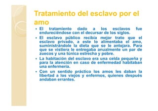 Tratamiento del esclavo por el
amo
El tratamiento dado a los esclavos fue
endureciéndose con el decursar de los siglos.
El esclavo público recibía mejor trato que el
esclavo privado, a este lo alimentaba el amo,
suministrándole la dieta que se le antojara. Para
que se vistiera le entregaba anualmente un par de
zuecos y una túnica estrecha y pobre.
La habitación del esclavo era una celda pequeña y
para la atención en caso de enfermedad habitaban
una enfermería.
Con un sentido práctico los amos les daban la
libertad a los viejos y enfermos, quienes después
andaban errantes.
 