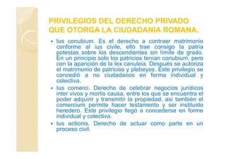 PRIVILEGIOS DEL DERECHO PRIVADO
QUE OTORGA LA CIUDADANIA ROMANA.
Ius conubium. Es el derecho a contraer matrimonio
conforme al ius civile, ello trae consigo la patria
potestas sobre los descendientes sin límite de grado.
En un principio solo los patricios tenían conubium, pero
con la aparición de la lex canuleia. Después se autoriza
el matrimonio de patricios y plebeyos. Este privilegio se
concedió a no ciudadanos en forma individual y
colectiva.
Ius comerci. Derecho de celebrar negocios jurídicos
inter vivos y mortis causa, entre los que se encuentra el
poder adquirir y transmitir la propiedad, así también el
comercium permite hacer testamento y ser instituido
heredero. Este privilegio llegó a concederse en forme
individual y colectiva.
Ius actionis. Derecho de actuar como parte en un
proceso civil.
 