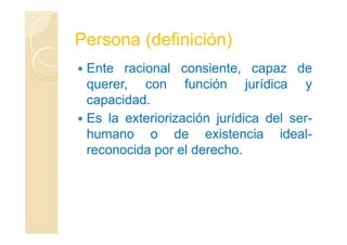 Persona (definición)
Ente racional consiente, capaz de
querer, con función jurídica y
capacidad.
Es la exteriorización jurídica del ser-
humano o de existencia ideal-
reconocida por el derecho.
 