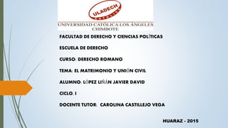 FACULTAD DE DERECHO Y CIENCIAS POLÍTICAS
ESCUELA DE DERECHO
CURSO: DERECHO ROMANO
TEMA: EL MATRIMONIO Y UNIÓN CIVIL
ALUMNO: LÓPEZ LIÑÁN JAVIER DAVID
CICLO. I
DOCENTE TUTOR: CAROLINA CASTILLEJO VEGA
HUARAZ - 2015
 
