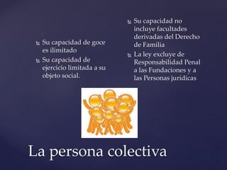 La persona colectiva
 Su capacidad de goce
es ilimitado
 Su capacidad de
ejercicio limitada a su
objeto social.
 Su capacidad no
incluye facultades
derivadas del Derecho
de Familia
 La ley excluye de
Responsabilidad Penal
a las Fundaciones y a
las Personas jurídicas
 