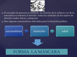  El concepto de persona es artificial , es creación de la cultura y no de la
naturaleza no interesa al derecho todas las calidades de los sujetos de
derecho: reales, físicas y psíquicas.
 Sino algunas características relevantes para la situación jurídica:
nacionalidad domicilio edad
FORMA LA MÁSCARA
 
