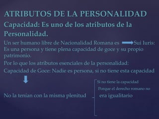 ATRIBUTOS DE LA PERSONALIDAD
Capacidad: Es uno de los atributos de la
Personalidad.
Un ser humano libre de Nacionalidad Romana es Sui Iuris:
Es una persona y tiene plena capacidad de goce y su propio
patrimonio.
Por lo que los atributos esenciales de la personalidad:
Capacidad de Goce: Nadie es persona, si no tiene esta capacidad
Si no tiene la capacidad
Porque el derecho romano no
No la tenían con la misma plenitud era igualitario
 