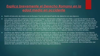 Explica brevemente el Derecho Romano en la
edad media en occidente
 Existió el brevario de Alarico en la Europa. Fue la principal fuente de derecho en esa época.
 Las colecciones de Justiniano fueron introducidas y declaradas obligatorias en Italia, cuando las tropas de este
emperador expulsaron de ella a los ostrogodos. Y aunque esta victoria haya sido de corta duración, como no se
destruyó el Derecho romano en este país, ni por los lombardos, ni más adelante por los francos que se apoderaron
de él, la obra jurídica de Justiniano no debía perder enteramente en él su autoridad. Más aún: es cierto que libros
de Justiniano se propagaron en las Galias. M. de Savigny, y antes de él Caseneuve, han reunido sobre todo estos
testimonios irrecusables; pero en medio de la especie de retroceso que imprimió la conquista al antiguo mundo, en
el seno de las tinieblas que cubren los primeros siglos de la Edad Media, el Derecho romano debió revivir, como
todas las artes y todas las ciencias, con una vida obscura que sólo ha dejado débiles e inciertas señales.
 Los libros de derecho de Justiniano, aunque conocidos en Italia y en Francia, el código Teodosiano y los demás
monumentos de la antigua legislación romana, apenas se hallaban al alcance de los entendimientos incultos que,
fuera de los claustros, se hallaban en estado de entender las letras latinas, y se comprende que se haya preferido a
ellos por largo tiempo en la práctica compendios como el Breviarium y fórmulas como las que nos ha conservado
Marculfo. Pero sería un error imperdonable en el estado actual de la ciencia histórica creer que el Derecho romano
(y por él entendemos no solamente el derecho de Teodosio, sino también el de Justiniano), se haya jamás
abandonado completamente. Numerosos documentos atestiguan lo contrario, entre otros, dos compendios del
derecho de Justiniano, de que debemos decir aquí algunas palabras.
 