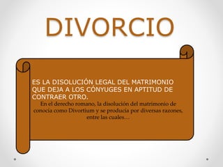 DIVORCIO
ES LA DISOLUCIÓN LEGAL DEL MATRIMONIO
QUE DEJA A LOS CÓNYUGES EN APTITUD DE
CONTRAER OTRO.
En el derecho romano, la disolución del matrimonio de
conocía como Divortium y se producía por diversas razones,
entre las cuales…
 