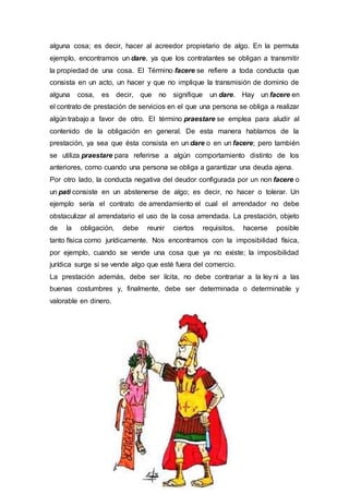 alguna cosa; es decir, hacer al acreedor propietario de algo. En la permuta
ejemplo, encontramos un dare, ya que los contratantes se obligan a transmitir
la propiedad de una cosa. El Término facere se refiere a toda conducta que
consista en un acto, un hacer y que no implique la transmisión de dominio de
alguna cosa, es decir, que no signifique un dare. Hay un facere en
el contrato de prestación de servicios en el que una persona se obliga a realizar
algún trabajo a favor de otro. El término praestare se emplea para aludir al
contenido de la obligación en general. De esta manera hablamos de la
prestación, ya sea que ésta consista en un dare o en un facere; pero también
se utiliza praestare para referirse a algún comportamiento distinto de los
anteriores, como cuando una persona se obliga a garantizar una deuda ajena.
Por otro lado, la conducta negativa del deudor configurada por un non facere o
un pati consiste en un abstenerse de algo; es decir, no hacer o tolerar. Un
ejemplo sería el contrato de arrendamiento el cual el arrendador no debe
obstaculizar al arrendatario el uso de la cosa arrendada. La prestación, objeto
de la obligación, debe reunir ciertos requisitos, hacerse posible
tanto física como jurídicamente. Nos encontramos con la imposibilidad física,
por ejemplo, cuando se vende una cosa que ya no existe; la imposibilidad
jurídica surge si se vende algo que esté fuera del comercio.
La prestación además, debe ser lícita, no debe contrariar a la ley ni a las
buenas costumbres y, finalmente, debe ser determinada o determinable y
valorable en dinero.
 