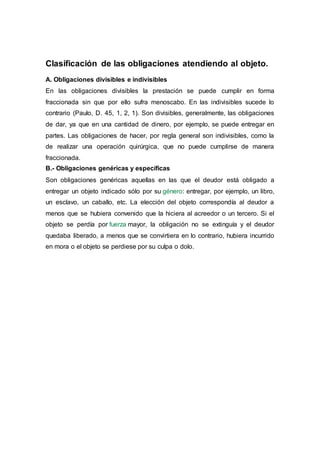 Clasificación de las obligaciones atendiendo al objeto.
A. Obligaciones divisibles e indivisibles
En las obligaciones divisibles la prestación se puede cumplir en forma
fraccionada sin que por ello sufra menoscabo. En las indivisibles sucede lo
contrario (Paulo, D. 45, 1, 2, 1). Son divisibles, generalmente, las obligaciones
de dar, ya que en una cantidad de dinero, por ejemplo, se puede entregar en
partes. Las obligaciones de hacer, por regla general son indivisibles, como la
de realizar una operación quirúrgica, que no puede cumplirse de manera
fraccionada.
B.- Obligaciones genéricas y específicas
Son obligaciones genéricas aquellas en las que el deudor está obligado a
entregar un objeto indicado sólo por su género: entregar, por ejemplo, un libro,
un esclavo, un caballo, etc. La elección del objeto correspondía al deudor a
menos que se hubiera convenido que la hiciera al acreedor o un tercero. Si el
objeto se perdía por fuerza mayor, la obligación no se extinguía y el deudor
quedaba liberado, a menos que se convirtiera en lo contrario, hubiera incurrido
en mora o el objeto se perdiese por su culpa o dolo.
 