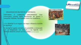 1. ORGANIZACION MILITAR EN LA REPUBLICA
CENTURIAS O COMICIOS CENTURIADOS: Eran
convocados cuando había declaración de guerra o
campañas militares. Participaban todos los ciudadanos.
2. EL SENADO: es el órgano de mayor influencia durante
la republica.
Se reunia en lugares cerrados, era presidido y convocado
por un Magistrado con derecho a Ius Agendi, cum
Patribus (derecho actuar con los padres) (función del Congreso)
 