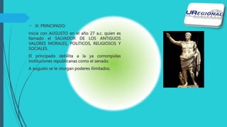  III. PRINCIPADO:
Inicia con AUGUSTO en el año 27 a.c. quien es
llamado el SALVADOR DE LOS ANTIGUOS
VALORES MORALES, POLITICOS, RELIGIOSOS Y
SOCIALES.
El principado debilita a la ya corrompidas
instituciones republicanas como el senado.
A augusto se le otorgan poderes ilimitados.
 