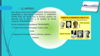 IV. EL IMPERIO
Esta época inicia con el EMPERADOR DIOCLECIANO,
llamándole a esta época DIARQUIA O GOBIERNO
ENTRE DOS; en virtud que la función publica era
ejercida por el príncipe y el senado en forma
conjunta. (ORGANISMOS)
Se da la existencia de gobierno TRIUNVIRATO
1. Primer Triunvirato: Pompeyo, Crasso, Julio
Cesar
2. Segundo triunvirato: Marco Antonio, Lepido y
Octavio.
 