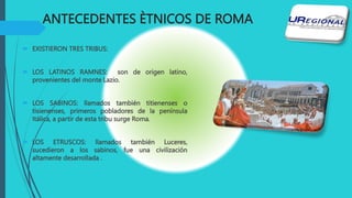 ANTECEDENTES ÈTNICOS DE ROMA
 EXISTIERON TRES TRIBUS:
 LOS LATINOS RAMNES: son de origen latino,
provenientes del monte Lazio.
 LOS SABINOS: llamados también titienenses o
tisienenses, primeros pobladores de la península
Itálica, a partir de esta tribu surge Roma.
 LOS ETRUSCOS: llamados también Luceres,
sucedieron a los sabinos, fue una civilización
altamente desarrollada .
 