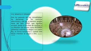 2 EL SENATUS O SENADO
Eran los asesores del rey, convalidaban
las decisiones de los comicios
(elecciones) y del rey, el termino senado
viene del latín SENES que significa
anciano, tenían la facultad de nombrar a
un miembro del senado como INTERRÈX
(sustituto) mientras se elegia a un nuevo
Rey, en forma transitoria o cuando este
Moria mientras se elegia a otro. (diputados)
(congreso)
 