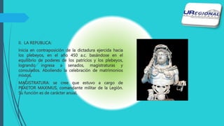 II. LA REPUBLICA:
Inicia en contraposición de la dictadura ejercida hacia
los plebeyos, en el año 450 a.c. basándose en el
equilibrio de poderes de los patricios y los plebeyos,
logrando ingresa a senados, magistraturas y
consulados. Aboliendo la celebración de matrimonios
mixtos.
MAGISTRATURA: se cree que estuvo a cargo de
PRAETOR MAXIMUS, comandante militar de la Legión.
Su función es de carácter anual,
 