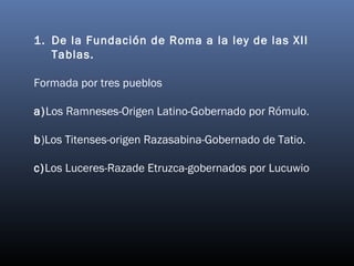 1. De la Fundación de Roma a la ley de las XII 
Tablas. 
Formada por tres pueblos 
a)Los Ramneses-Origen Latino-Gobernado por Rómulo. 
b)Los Titenses-origen Razasabina-Gobernado de Tatio. 
c)Los Luceres-Razade Etruzca-gobernados por Lucuwio 
 