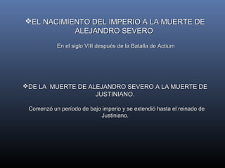 EL NACIMIENTO DDEELL IIMMPPEERRIIOO AA LLAA MMUUEERRTTEE DDEE 
AALLEEJJAANNDDRROO SSEEVVEERROO 
EEnn eell ssiigglloo VVIIIIII ddeessppuuééss ddee llaa BBaattaallllaa ddee AAccttiiuumm 
DDEE LLAA MMUUEERRTTEE DDEE AALLEEJJAANNDDRROO SSEEVVEERROO AA LLAA MMUUEERRTTEE DDEE 
JJUUSSTTIINNIIAANNOO.. 
CCoommeennzzóó uunn ppeerrííooddoo ddee bbaajjoo iimmppeerriioo yy ssee eexxtteennddiióó hhaassttaa eell rreeiinnaaddoo ddee 
JJuussttiinniiaannoo.. 
 