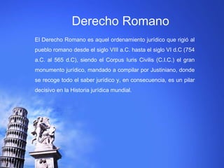 Derecho Romano 
El Derecho Romano es aquel ordenamiento jurídico que rigió al 
pueblo romano desde el siglo VIII a.C. hasta el siglo VI d.C (754 
a.C. al 565 d.C), siendo el Corpus Iuris Civilis (C.I.C.) el gran 
monumento jurídico, mandado a compilar por Justiniano, donde 
se recoge todo el saber jurídico y, en consecuencia, es un pilar 
decisivo en la Historia jurídica mundial. 
 