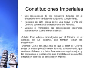 Constituciones Imperiales 
• Son resoluciones de tipo legislativo dictadas por el 
emperador con carácter de obligatorio cumplimiento. 
• Nacieron en esta época como una nueva fuente del 
Derecho que emanaba directamente del Príncipe. 
• Durante el Principado, las constituciones imperiales 
podían tomar cuatro formas distintas: 
-Edicta: Eran edictos promulgados por el Príncipe en el 
ejercicio del ius edicendi, que también tenían los 
magistrados. 
-Decreta: Como consecuencia de que a partir de Octavio 
surge un nuevo procedimiento, llamado extraordinario, que 
se desarrollaba en una única fase ante un magistrado-juez y 
las sentencias o resoluciones que él dictaba en los asuntos 
adoptaban este tipo de constitución imperial. 
 