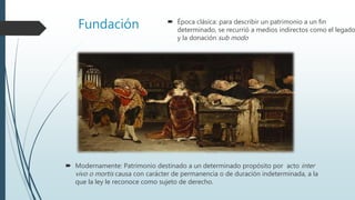 Fundación  Época clásica: para describir un patrimonio a un fin
determinado, se recurrió a medios indirectos como el legado
y la donación sub modo
 Modernamente: Patrimonio destinado a un determinado propósito por acto inter
vivo o mortis causa con carácter de permanencia o de duración indeterminada, a la
que la ley le reconoce como sujeto de derecho.
 