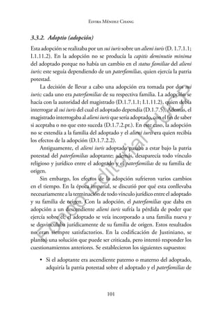 101
F
o
n
d
o
E
d
i
t
o
r
i
a
l
P
U
C
P
Elvira Méndez Chang
3.3.2. Adoptio (adopción)
Esta adopción se realizaba por un sui iuris sobre un alieni iuris (D. 1.7.1.1;
I.1.11.2). En la adopción no se producía la capitis deminutio minima
del adoptado porque no había un cambio en el status familiae del alieni
iuris; este seguía dependiendo de un paterfamilias, quien ejercía la patria
potestad.
La decisión de llevar a cabo una adopción era tomada por dos sui
iuris; cada uno era paterfamilias de su respectiva familia. La adopción se
hacía con la autoridad del magistrado (D.1.7.1.1; I.1.11.2), quien debía
interrogar al sui iuris del cual el adoptado dependía (D.1.7.5). Además, el
magistrado interrogaba al alieni iuris que sería adoptado, con el fin de saber
si aceptaba o no que esto suceda (D.1.7.2.pr.). En este caso, la adopción
no se extendía a la familia del adoptado y el alieni iuris era quien recibía
los efectos de la adopción (D.1.7.2.2).
Antiguamente, el alieni iuris adoptado pasaba a estar bajo la patria
potestad del paterfamilias adoptante; además, desaparecía todo vínculo
religioso y jurídico entre el adoptado y el paterfamilias de su familia de
origen.
Sin embargo, los efectos de la adopción sufrieron varios cambios
en el tiempo. En la época imperial, se discutió por qué esta conllevaba
necesariamente a la terminación de todo vínculo jurídico entre el adoptado
y su familia de origen. Con la adopción, el paterfamilias que daba en
adopción a un descendiente alieni iuris sufría la pérdida de poder que
ejercía sobre él; el adoptado se veía incorporado a una familia nueva y
se desvinculaba jurídicamente de su familia de origen. Estos resultados
no eran siempre satisfactorios. En la codificación de Justiniano, se
planteó una solución que puede ser criticada, pero intentó responder los
cuestionamientos anteriores. Se establecieron los siguientes supuestos:
• Si el adoptante era ascendiente paterno o materno del adoptado,
adquiría la patria potestad sobre el adoptado y el paterfamilias de
 