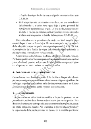102
F
o
n
d
o
E
d
i
t
o
r
i
a
l
P
U
C
P
Introducción al derecho romano
la familia de origen dejaba de ejercer el poder sobre este alieni iuris
(I.1.11.2).
• Si el adoptante era un extraño —es decir, no era ascendiente
del adoptado—, el alieni iuris seguía bajo la patria potestad del
paterfamilias de la familia de origen. De este modo, la adopción no
afectaba el vínculo de poder con el paterfamilias, pero no integraba
al alieni iuris adoptado a la familia del adoptante (I.1.11.2).
Excepcionalmente se permitió a la mujer sui iuris adoptar para
consolarla por la muerte de sus hijos. Ella solamente pudo hacerlo a través
de la adopción porque no podía ejercer patria potestad (I.1.11.10). Así,
el paterfamilias de la familia de origen del adoptado seguía ejerciendo la
patria potestad sobre el alieni iuris adoptado.
Como hemos visto, hubo dos modos de adoptar en el derecho romano.
Por la adrogación, el sui iuris adrogado sufría una capitis deminutio minima
y sus alieni iuris pasaban a depender del paterfamilias adrogante. Quien
era adoptado, no tenía cambios en su status familiae.
4. Los cambios en el status familiae
Como hemos visto, la conformación de la familia se dio por vínculos de
poder que antiguamente tuvieron un fundamento religioso y jurídico. Sin
embargo, se podían dar cambios en la familia por variaciones en el status
familiae de sus miembros, como veremos a continuación.
4.1. La emancipación
Los descendientes alieni iuris sometidos a la patria potestad de su
paterfamilias podían dejar de estar subordinados por emancipación. Esta
decisión de emancipar correspondía exclusivamente al paterfamilias, quien
no estaba obligado a hacerlo. Así, se enfatiza el respeto al paterfamilias y
la importancia de la patria potestad en Roma. En la medida que liberar
 