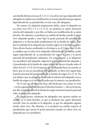 104
F
o
n
d
o
E
d
i
t
o
r
i
a
l
P
U
C
P
Introducción al derecho romano
una familia distinta a la suya (I.1.11.1). Los alieni iuris que dependían del
adrogado no sufrían una modificación en el status familiae porque seguían
dependiendo de un paterfamilias; en este caso, del adrogante.
En cuanto a la adopción propiamente dicha, como el adoptado era
un alieni iuris (D.1.7.1.1; I.1.11.2), no producía la capitis deminutio
minima del adoptado y, por ello, no había una modificación de su status
familiae. No obstante, se producía un cambio de familia cuando el alieni
iuris adoptado pasaba a estar bajo la patria potestad del paterfamilias
adoptante y se desvinculaba jurídicamente de su familia de origen. Este
fue el resultado de la adopción por muchos siglos en el derecho romano.
Estos efectos fueron cambiando en el tiempo y, en el Corpus Iuris Civilis,
se establece que el alieni iuris adoptado enfrentaba dos escenarios: podía
seguir dependiendo de su paterfamilias de origen o pasar a la patria
potestad del paterfamilias adoptante. En consecuencia, si el adoptante
era ascendiente del adoptado, adquiría la patria potestad del adoptado y
el paterfamilias de la familia de origen dejaba de ejercer el poder sobre el
alieni iuris (I.1.11.2). En el supuesto que el adoptado fuera un extraño, es
decir, que no sea un ascendiente del adoptado, el alieni iuris seguía bajo
la patria potestad del paterfamilias de su familia de origen (I.1.11.2). En
este último caso, la adopción no afectaba la relación del adoptado con su
familia de origen ni el vínculo de poder que lo sometía a su paterfamilias.
En el caso que la adopción haya sido hecha por una mujer sui iuris
—en los supuestos permitidos por el derecho romano—, ella no la ejercía;
por ello, el paterfamilias de la familia de origen mantenía la patria potestad
sobre el alieni iuris adoptado.
En consecuencia, solamente los adrogados eran quienes sufrían un
cambio en el status familiae, ya que se producía una capitis deminutio
minima. Esto no sucedía en la adopción, ya que los adoptados seguían
siendo alieni iuris. No obstante, sí se producía un cambio respecto al
paterfamilias que ejercía la patria potestad cuando un alieni iuris era
adoptado por un ascendiente.
 