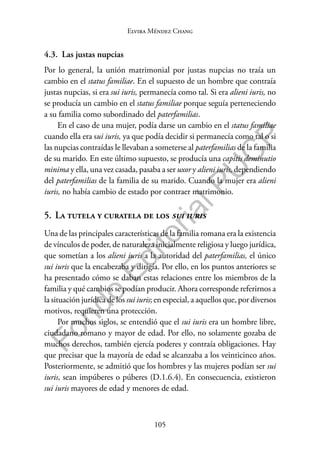 105
F
o
n
d
o
E
d
i
t
o
r
i
a
l
P
U
C
P
Elvira Méndez Chang
4.3. Las justas nupcias
Por lo general, la unión matrimonial por justas nupcias no traía un
cambio en el status familiae. En el supuesto de un hombre que contraía
justas nupcias, si era sui iuris, permanecía como tal. Si era alieni iuris, no
se producía un cambio en el status familiae porque seguía perteneciendo
a su familia como subordinado del paterfamilias.
En el caso de una mujer, podía darse un cambio en el status familiae
cuando ella era sui iuris, ya que podía decidir si permanecía como tal o si
las nupcias contraídas le llevaban a someterse al paterfamilias de la familia
de su marido. En este último supuesto, se producía una capitis deminutio
minima y ella, una vez casada, pasaba a ser uxor y alieni iuris, dependiendo
del paterfamilias de la familia de su marido. Cuando la mujer era alieni
iuris, no había cambio de estado por contraer matrimonio.
5. La tutela y curatela de los sui iuris
Una de las principales características de la familia romana era la existencia
de vínculos de poder, de naturaleza inicialmente religiosa y luego jurídica,
que sometían a los alieni iuris a la autoridad del paterfamilias, el único
sui iuris que la encabezaba y dirigía. Por ello, en los puntos anteriores se
ha presentado cómo se daban estas relaciones entre los miembros de la
familia y qué cambios se podían producir. Ahora corresponde referirnos a
la situación jurídica de los sui iuris; en especial, a aquellos que, por diversos
motivos, requieren una protección.
Por muchos siglos, se entendió que el sui iuris era un hombre libre,
ciudadano romano y mayor de edad. Por ello, no solamente gozaba de
muchos derechos, también ejercía poderes y contraía obligaciones. Hay
que precisar que la mayoría de edad se alcanzaba a los veinticinco años.
Posteriormente, se admitió que los hombres y las mujeres podían ser sui
iuris, sean impúberes o púberes (D.1.6.4). En consecuencia, existieron
sui iuris mayores de edad y menores de edad.
 