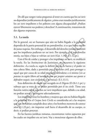 106
F
o
n
d
o
E
d
i
t
o
r
i
a
l
P
U
C
P
Introducción al derecho romano
De allí que surgen varias preguntas al tener en cuenta que los sui iuris
no dependían jurídicamente de alguien: ¿cómo eran tratados jurídicamente
los sui iuris impúberes o los púberes con alguna discapacidad? ¿Podían
ejercer libremente sus poderes y derechos? A continuación, trataremos de
dar algunas respuestas.
5.1. La tutela
Por lo general, un ser humano que aún no había llegado a la pubertad
dependía de la patria potestad de un paterfamilias, si es que había nacido
de justas nupcias. Sin embargo, el desarrollo del derecho romano permitió
que los impúberes pudieran ser sui iuris. Por ejemplo, si el paterfamilias
moría, sus hijos e hijas se volvían sui iuris (Gai. 1.144; I.1.12.pr.).
Con el fin de cuidar y proteger a los impúberes sui iuris, se estableció
la tutela. En las Instituciones de Justiniano, se encuentra la siguiente
definición: «La tutela es, según la definió Servio, la fuerza y el poder en
una cabeza libre, dada y permitida por el derecho civil, para proteger a
aquel que por causa de su edad no puede defenderse a sí mismo [vis ac
potestas in capite libero ad tuendum eum qui propter aetatem sua sponte se
defendere nequit, iure civili data ac permissa]» (I.1.13.1).
Esta definición de tutela está recogida en el Digesto (D.26.1.1.pr.) y
subraya que se trata de un poder permitido por el ius civile. Tiene una
función tuitiva sobre aquellos sui iuris impúberes que, debido a su edad,
no podían actuar y protegerse adecuadamente.
Los impúberes eran los hombres y mujeres que aún no habían llegado
a la pubertad. En el Corpus Iuris Civilis se consideraba así a las mujeres
que aún no habían cumplido doce años y los hombres menores de catorce
años (I.1.22.pr.), sin importar cuál fuera el desarrollo de su cuerpo, es
decir, si podían procrear.
En las fuentes jurídicas romanas, encontramos varios supuestos por
los cuales un impúber era sui iuris. Voy a mencionar algunos de ellos:
 