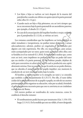 107
F
o
n
d
o
E
d
i
t
o
r
i
a
l
P
U
C
P
Elvira Méndez Chang
• Los hijos e hijas se vuelven sui iuris después de la muerte del
paterfamilias cuando este último era quien ejercía la patria potestad
sobre ellos (I.1.12.pr.).
• Cuando nacía un hijo o hija póstumos, era sui iuris siempre que
no se encontrara bajo la patria potestad de un ascendiente paterno;
por ejemplo, el abuelo (I.1.12.pr.).
• En caso de la emancipación del impúber hombre o mujer, realizada
por el paterfamilias (I.1.12.6), se volvían sui iuris.
Los romanos consideraban que los impúberes sui iuris, debido a su
edad, inmadurez e inexperiencia, no podían tomar decisiones y actuar
adecuadamente; además, podían ser engañados o intimidados por
alguien con más experiencia. Por ello, era necesario que, para actuar,
estén acompañados por un tutor, quien tenía autoridad sobre ellos; esto
se fundaba en el ius naturale (I.1.20.6). Es importante resaltar que, como
eran sui iuris, estos impúberes no podían estar bajo un poder del tutor
que sea similar a la patria potestad. Si esto hubiese pasado, dejaban de
serlo para convertirse en alieni iuris, con lo cual se produciría una capitis
deminutio minima. Esto no sucedía, ya que la tutela era un poder distinto,
que no alteraba el status familiae del pupilo impúber: este mantenía la
condición de sui iuris mientras estaba bajo la tutela.
Al hombre o mujer impúber se le otorgaba un tutor y se entendía
que también a todo su patrimonio (I.1.25.17). Por ello, el tutor debía
cuidar de la salud y bienestar de su pupilo o pupila, no solo de sus asuntos
patrimoniales: debía organizar su educación, velar por su salud y brindarle
el acompañamiento necesario para que este se convierta en un ciudadano
o ciudadana de Roma.
Los tutores podían ser nombrados de varias maneras, como lo
establecía el derecho romano:
• El nombramiento podía hacerse por testamento (Gai. 1.154-155;
luego, I.1.14.1). En la medida que este sea válido, el tutor designado
 