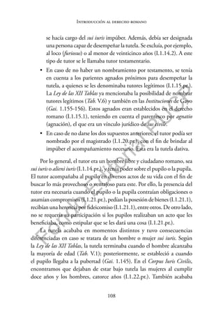 108
F
o
n
d
o
E
d
i
t
o
r
i
a
l
P
U
C
P
Introducción al derecho romano
se hacía cargo del sui iuris impúber. Además, debía ser designada
una persona capaz de desempeñar la tutela. Se excluía, por ejemplo,
al loco (furiosus) o al menor de veinticinco años (I.1.14.2). A este
tipo de tutor se le llamaba tutor testamentario.
• En caso de no haber un nombramiento por testamento, se tenía
en cuenta a los parientes agnados próximos para desempeñar la
tutela, a quienes se les denominaba tutores legítimos (I.1.15.pr.).
La Ley de las XII Tablas ya mencionaba la posibilidad de nombrar
tutores legítimos (Tab. V.6) y también en las Instituciones de Gayo
(Gai. 1.155-156). Estos agnados eran establecidos en el derecho
romano (I.1.15.1), teniendo en cuenta el parentesco por agnatio
(agnación), el que era un vínculo jurídico de ius civile.
• En caso de no darse los dos supuestos anteriores, el tutor podía ser
nombrado por el magistrado (I.1.20.pr.), con el fin de brindar al
impúber el acompañamiento necesario. Esta era la tutela dativa.
Por lo general, el tutor era un hombre libre y ciudadano romano, sea
sui iuris o alieni iuris (I.1.14.pr.), y tenía poder sobre el pupilo o la pupila.
El tutor acompañaba al pupilo en diversos actos de su vida con el fin de
buscar lo más provechoso o ventajoso para este. Por ello, la presencia del
tutor era necesaria cuando el pupilo o la pupila contraían obligaciones o
asumían compromisos (I.1.21.pr.), pedían la posesión de bienes (I.1.21.1),
recibían una herencia por fideicomiso (I.1.21.1), entre otros. De otro lado,
no se requería su participación si los pupilos realizaban un acto que les
beneficiaba, como estipular que se les dará una cosa (I.1.21.pr.).
La tutela acababa en momentos distintos y tuvo consecuencias
diferenciadas en caso se tratara de un hombre o mujer sui iuris. Según
la Ley de las XII Tablas, la tutela terminaba cuando el hombre alcanzaba
la mayoría de edad (Tab. V.1); posteriormente, se estableció a cuando
el pupilo llegaba a la pubertad (Gai. 1.145). En el Corpus Iuris Civilis,
encontramos que dejaban de estar bajo tutela las mujeres al cumplir
doce años y los hombres, catorce años (I.1.22.pr.). También acababa
 
