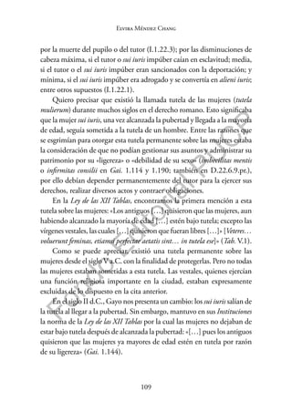 109
F
o
n
d
o
E
d
i
t
o
r
i
a
l
P
U
C
P
Elvira Méndez Chang
por la muerte del pupilo o del tutor (I.1.22.3); por las disminuciones de
cabeza máxima, si el tutor o sui iuris impúber caían en esclavitud; media,
si el tutor o el sui iuris impúber eran sancionados con la deportación; y
mínima, si el sui iuris impúber era adrogado y se convertía en alieni iuris;
entre otros supuestos (I.1.22.1).
Quiero precisar que existió la llamada tutela de las mujeres (tutela
mulierum) durante muchos siglos en el derecho romano. Esto significaba
que la mujer sui iuris, una vez alcanzada la pubertad y llegada a la mayoría
de edad, seguía sometida a la tutela de un hombre. Entre las razones que
se esgrimían para otorgar esta tutela permanente sobre las mujeres estaba
la consideración de que no podían gestionar sus asuntos y administrar su
patrimonio por su «ligereza» o «debilidad de su sexo» (imbecilitas mentis
o infirmitas consilii en Gai. 1.114 y 1.190; también en D.22.6.9.pr.),
por ello debían depender permanentemente del tutor para la ejercer sus
derechos, realizar diversos actos y contraer obligaciones.
En la Ley de las XII Tablas, encontramos la primera mención a esta
tutela sobre las mujeres: «Los antiguos […] quisieron que las mujeres, aun
habiendo alcanzado la mayoría de edad […] estén bajo tutela; excepto las
vírgenes vestales, las cuales […] quisieron que fueran libres […]» [Veteres…
voluerunt feminas, etiamsi perfectae aetatis sint… in tutela ese]» (Tab. V.1).
Como se puede apreciar, existió una tutela permanente sobre las
mujeres desde el siglo V a.C. con la finalidad de protegerlas. Pero no todas
las mujeres estaban sometidas a esta tutela. Las vestales, quienes ejercían
una función religiosa importante en la ciudad, estaban expresamente
excluidas de lo dispuesto en la cita anterior.
En el siglo II d.C., Gayo nos presenta un cambio: los sui iuris salían de
la tutela al llegar a la pubertad. Sin embargo, mantuvo en sus Instituciones
la norma de la Ley de las XII Tablas por la cual las mujeres no dejaban de
estar bajo tutela después de alcanzada la pubertad: «[…] pues los antiguos
quisieron que las mujeres ya mayores de edad estén en tutela por razón
de su ligereza» (Gai. 1.144).
 