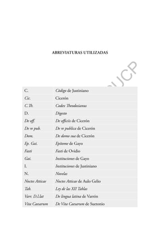 F
o
n
d
o
E
d
i
t
o
r
i
a
l
P
U
C
P
ABREVIATURAS UTILIZADAS
C. Código de Justiniano
Cic. Cicerón
C.Th. Codex Theodosianus
D. Digesto
De off. De officiis de Cicerón
De re pub. De re publica de Cicerón
Dom. De domo sua de Cicerón
Ep. Gai. Epítome de Gayo
Fasti Fasti de Ovidio
Gai. Instituciones de Gayo
I. Instituciones de Justiniano
N. Novelas
Noctes Atticae Noctes Atticae de Aulo Gelio
Tab. Ley de las XII Tablas
Varr. D.l.lat De lingua latina de Varrón
Vita Caesarum De Vita Caesarum de Suetonio
 