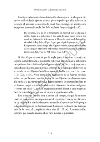 110
F
o
n
d
o
E
d
i
t
o
r
i
a
l
P
U
C
P
Introducción al derecho romano
Esta ligereza (animi levitatem) atribuida a las mujeres, fue el argumento
que se utilizó desde épocas arcaicas para impedir que ellas salieran de
la tutela al alcanzar la mayoría de edad. Sin embargo, se admitía una
excepción, que estaba en la Lex Iulia et Papia Poppaea (siglo I. a.C.).
Por lo tanto, si se da en el testamento un tutor al hijo y a la hija, y
ambos llegan a la pubertad, el hijo deja de tener tutor, pero la hija
continúa bajo tutela: únicamente se libran las mujeres de la tutela en
virtud de la Ley Julia y Papia Popea, por el privilegio que da la prole.
Exceptuamos, desde luego, a las vírgenes vestales, que ya por voluntad
de los antiguos están libres en honor de su sacerdocio; así está ordenado
también en la Ley de las XII Tablas (Gai. 1.145).
Si bien Gayo reconoció que la regla general era que la mujer no
lograba salir de la tutela al alcanzar la pubertad, admitió que se aplicaba la
excepción de la Lex Iulia et Papia Poppaea (siglo I a.C.) a la mujer que tenía
varios hijos: «Las mujeres ingenuas se libran de la tutela por el derecho de
ser madre de tres hijos (trium liberorum iure); las libertas, por el de cuarto
[…]» (Gai. 1.194). No se brindó una explicación en las fuentes jurídicas
sobre por qué la mujer que fue madre de dos hijos necesitaba estar sujeta
a la tutela y la que tenía tres podía dejar de estarlo. Lo que resulta claro en
las fuentes es que la maternidad de varios hijos o sus funciones religiosas
—como ser vestal— podían excepcionalmente liberar a una mujer sui
iuris de la tutela que permanentemente se ejercía sobre ella.
Esta situación cambió con el correr del tiempo, ya que las mujeres
tuvieron una mayor participación social y jurídica. Finalmente, la tutela
de las mujeres fue eliminada expresamente del Corpus Iuris Civilis porque
la norma recogida en las Instituciones de Justiniano estableció que la mujer
salía de la tutela al cumplir los doce años (I.1.22.pr.). A continuación,
veremos qué sucedía cuando el sui iuris alcanza la pubertad.
 