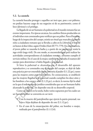 111
F
o
n
d
o
E
d
i
t
o
r
i
a
l
P
U
C
P
Elvira Méndez Chang
5.2. La curatela
La curatela buscaba proteger a aquellos sui iuris que, pese a ser púberes,
no podían hacerse cargo de sus negocios ni de su patrimonio, como el
loco (furiosus) o el pródigo.
La llegada de un ser humano a la pubertad en el mundo romano fue un
evento importante. En épocas arcaicas, los cambios físicos producidos en
el individuo eran constatados para verificar que sea púber. Para el hombre,
luego de la inspección del cuerpo, existía un ritual que marcaba el paso de
niño a ciudadano romano que se llevaba a cabo en la Liberalia, el festival
en honor al dios Liber, según Ovidio (Fasti III.771-779). En consecuencia,
el joven púber se rasuraba la barba y, a partir de ese momento, vestía la
toga virilis (toga viril). De este modo, se encontraba apto para realizar las
actividades correspondientes al ciudadano romano, así como cumplir el
servicio militar. En el caso de la mujer, también se realizaba el examen del
cuerpo para determinar si había llegado a la pubertad.
Si bien la pubertad se alcanzaba con el desarrollo del aparato
reproductivo y se constataba con el examen del cuerpo, se dejó de lado
esta práctica por ser entendida como contraria al pudor (I.1.22.pr.), tanto
para las mujeres como para los hombres. En consecuencia, se estableció
que las mujeres llegaban a la pubertad cuando cumplían los doce años y
los hombres a los catorce años (I.1.22.pr.), es decir, la norma fijó la edad
en la que el ordenamiento jurídico consideraba que un ser humano había
alcanzado la pubertad, sin depender esta de su desarrollo corporal.
Como se explicó en la tutela, hubo varios supuestos por los cuales un
ser humano púber se convertía en sui iuris:
• Con la muerte del paterfamilias que ejercía la patria potestad, sus
hijos e hijas dejaban de depender de este (I.1.12.pr.).
• En el caso de la emancipación del púber, sea hombre o mujer,
realizada por el paterfamilias (I.1.12.6).
 