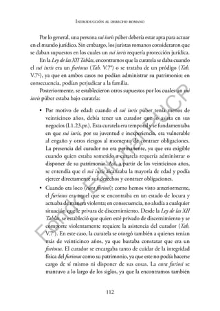 112
F
o
n
d
o
E
d
i
t
o
r
i
a
l
P
U
C
P
Introducción al derecho romano
Por lo general, una persona sui iuris púber debería estar apta para actuar
en el mundo jurídico. Sin embargo, los juristas romanos consideraron que
se daban supuestos en los cuales un sui iuris requería protección jurídica.
En la Ley de las XIITablas, encontramos que la curatela se daba cuando
el sui iuris era un furiosus (Tab. V.7a) o se trataba de un pródigo (Tab.
V.7c), ya que en ambos casos no podían administrar su patrimonio; en
consecuencia, podían perjudicar a la familia.
Posteriormente, se establecieron otros supuestos por los cuales un sui
iuris púber estaba bajo curatela:
• Por motivo de edad: cuando el sui iuris púber tenía menos de
veinticinco años, debía tener un curador que lo asista en sus
negocios (I.1.23.pr.). Esta curatela era temporal y se fundamentaba
en que sui iuris, por su juventud e inexperiencia, era vulnerable
al engaño y otros riesgos al momento de contraer obligaciones.
La presencia del curador no era permanente, ya que era exigible
cuando quien estaba sometido a curatela requería administrar o
disponer de su patrimonio. Así, a partir de los veinticinco años,
se entendía que el sui iuris alcanzaba la mayoría de edad y podía
ejercer directamente sus derechos y contraer obligaciones.
• Cuando era loco (cura furiosi): como hemos visto anteriormente,
el furiosus era aquel que se encontraba en un estado de locura y
actuaba de manera violenta; en consecuencia, no aludía a cualquier
situación que le privara de discernimiento. Desde la Ley de las XII
Tablas, se estableció que quien esté privado de discernimiento y se
comporte violentamente requiere la asistencia del curador (Tab.
V.7a). En este caso, la curatela se otorgó también a quienes tenían
más de veinticinco años, ya que bastaba constatar que era un
furiosus. El curador se encargaba tanto de cuidar de la integridad
física del furiosus como su patrimonio, ya que este no podía hacerse
cargo de sí mismo ni disponer de sus cosas. La cura furiosi se
mantuvo a lo largo de los siglos, ya que la encontramos también
 