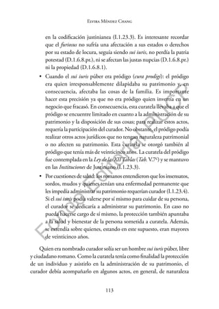 113
F
o
n
d
o
E
d
i
t
o
r
i
a
l
P
U
C
P
Elvira Méndez Chang
en la codificación justinianea (I.1.23.3). Es interesante recordar
que el furiosus no sufría una afectación a sus estados o derechos
por su estado de locura, seguía siendo sui iuris, no perdía la patria
potestad (D.1.6.8.pr.), ni se afectan las justas nupcias (D.1.6.8.pr.)
ni la propiedad (D.1.6.8.1).
• Cuando el sui iuris púber era pródigo (cura prodigi): el pródigo
era quien irresponsablemente dilapidaba su patrimonio y, en
consecuencia, afectaba las cosas de la familia. Es importante
hacer esta precisión ya que no era pródigo quien invertía en un
negocio que fracasó. En consecuencia, esta curatela llevaba a que el
pródigo se encuentre limitado en cuanto a la administración de su
patrimonio y la disposición de sus cosas; para realizar estos actos,
requería la participación del curador. No obstante, el pródigo podía
realizar otros actos jurídicos que no tengan naturaleza patrimonial
o no afecten su patrimonio. Esta curatela se otorgó también al
pródigo que tenía más de veinticinco años. La curatela del pródigo
fue contemplada en la Ley de las XIITablas (Tab.V.7c) y se mantuvo
en las Instituciones de Justiniano (I.1.23.3).
• Por cuestiones de salud: los romanos entendieron que los insensatos,
sordos, mudos y quienes tenían una enfermedad permanente que
les impedía administrar su patrimonio requerían curador (I.1.23.4).
Si el sui iuris podía valerse por sí mismo para cuidar de su persona,
el curador se dedicaría a administrar su patrimonio. En caso no
pueda hacerse cargo de sí mismo, la protección también apuntaba
a la salud y bienestar de la persona sometida a curatela. Además,
se extendía sobre quienes, estando en este supuesto, eran mayores
de veinticinco años.
Quien era nombrado curador solía ser un hombre sui iuris púber, libre
y ciudadano romano. Como la curatela tenía como finalidad la protección
de un individuo y asistirlo en la administración de su patrimonio, el
curador debía acompañarlo en algunos actos, en general, de naturaleza
 