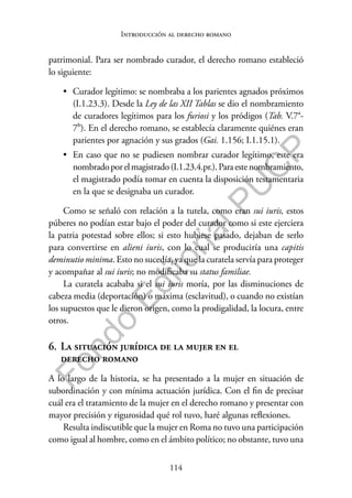114
F
o
n
d
o
E
d
i
t
o
r
i
a
l
P
U
C
P
Introducción al derecho romano
patrimonial. Para ser nombrado curador, el derecho romano estableció
lo siguiente:
• Curador legítimo: se nombraba a los parientes agnados próximos
(I.1.23.3). Desde la Ley de las XII Tablas se dio el nombramiento
de curadores legítimos para los furiosi y los pródigos (Tab. V.7a-
7b). En el derecho romano, se establecía claramente quiénes eran
parientes por agnación y sus grados (Gai. 1.156; I.1.15.1).
• En caso que no se pudiesen nombrar curador legítimo, este era
nombradoporelmagistrado(I.1.23.4.pr.).Paraestenombramiento,
el magistrado podía tomar en cuenta la disposición testamentaria
en la que se designaba un curador.
Como se señaló con relación a la tutela, como eran sui iuris, estos
púberes no podían estar bajo el poder del curador como si este ejerciera
la patria potestad sobre ellos; si esto hubiese pasado, dejaban de serlo
para convertirse en alieni iuris, con lo cual se produciría una capitis
deminutio minima. Esto no sucedía, ya que la curatela servía para proteger
y acompañar al sui iuris; no modificaba su status familiae.
La curatela acababa si el sui iuris moría, por las disminuciones de
cabeza media (deportación) o máxima (esclavitud), o cuando no existían
los supuestos que le dieron origen, como la prodigalidad, la locura, entre
otros.
6. La situación jurídica de la mujer en el
derecho romano
A lo largo de la historia, se ha presentado a la mujer en situación de
subordinación y con mínima actuación jurídica. Con el fin de precisar
cuál era el tratamiento de la mujer en el derecho romano y presentar con
mayor precisión y rigurosidad qué rol tuvo, haré algunas reflexiones.
Resulta indiscutible que la mujer en Roma no tuvo una participación
como igual al hombre, como en el ámbito político; no obstante, tuvo una
 