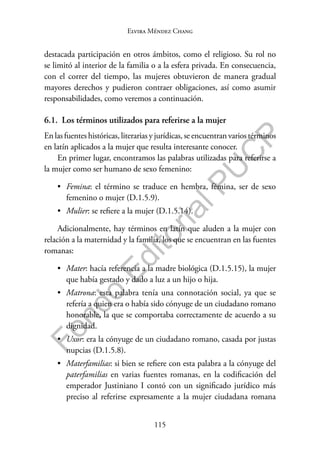 115
F
o
n
d
o
E
d
i
t
o
r
i
a
l
P
U
C
P
Elvira Méndez Chang
destacada participación en otros ámbitos, como el religioso. Su rol no
se limitó al interior de la familia o a la esfera privada. En consecuencia,
con el correr del tiempo, las mujeres obtuvieron de manera gradual
mayores derechos y pudieron contraer obligaciones, así como asumir
responsabilidades, como veremos a continuación.
6.1. Los términos utilizados para referirse a la mujer
En las fuentes históricas, literarias y jurídicas, se encuentran varios términos
en latín aplicados a la mujer que resulta interesante conocer.
En primer lugar, encontramos las palabras utilizadas para referirse a
la mujer como ser humano de sexo femenino:
• Femina: el término se traduce en hembra, fémina, ser de sexo
femenino o mujer (D.1.5.9).
• Mulier: se refiere a la mujer (D.1.5.14).
Adicionalmente, hay términos en latín que aluden a la mujer con
relación a la maternidad y la familia, los que se encuentran en las fuentes
romanas:
• Mater: hacía referencia a la madre biológica (D.1.5.15), la mujer
que había gestado y dado a luz a un hijo o hija.
• Matrona: esta palabra tenía una connotación social, ya que se
refería a quien era o había sido cónyuge de un ciudadano romano
honorable, la que se comportaba correctamente de acuerdo a su
dignidad.
• Uxor: era la cónyuge de un ciudadano romano, casada por justas
nupcias (D.1.5.8).
• Materfamilias: si bien se refiere con esta palabra a la cónyuge del
paterfamilias en varias fuentes romanas, en la codificación del
emperador Justiniano I contó con un significado jurídico más
preciso al referirse expresamente a la mujer ciudadana romana
 