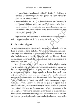 116
F
o
n
d
o
E
d
i
t
o
r
i
a
l
P
U
C
P
Introducción al derecho romano
que es sui iuris, sea púber o impúber (D.1.6.4). En el Digesto, se
enfatizó que una materfamilias no dependía jurídicamente de otra
persona, sin importar su edad.
• Filia: era la hija (D.1.5.11), la descendiente de sexo femenino. Si
la hija era habida de justas nupcias (filiafamilias), estaba bajo la
patria potestad de su paterfamilias hasta que se diera algún supuesto
de salida de esta, como contraer justas nupcias cum manus o ser
emancipada, por ejemplo.
Luego de revisar estos términos, se presentará cómo se encontraba la
mujer en algunas esferas y cuál era su actuación jurídica.
6.2. En la esfera religiosa
Las mujeres tuvieron una participación importante en la esfera religiosa
desde la fundación de la ciudad de Roma; tenían rituales directamente
a su cargo. Esta afirmación se puede corroborar con lo señalado en el
mito fundacional, en el que Rea Silvia, la madre de Rómulo y Remo,
fue consagrada como vestal; ella pertenecía a un pueblo latino anterior al
nacimiento de Roma.
Las vestales tenían funciones relevantes en el ámbito religioso público
y un tratamiento jurídico especial. Como sacerdotisas de Vesta, una
divinidad importante para la ciudad porque era la diosa romana del hogar,
se encargaban de cuidar el fuego sagrado en Roma. Las vestales eran
mujeres seleccionadas rigurosamente desde pequeñas entre las niñas más
inteligentes y hermosas que eran descendientes de las familias patricias.
Para una familia, era un honor y un privilegio que una mujer sea elegida
para servir a Vesta. Durante los años en los que se comprometían al
servicio de la diosa, las sacerdotisas recibían una educación muy especial
en cuestiones religiosas, debían permanecer vírgenes para estudiar los
textos sagrados y observar correctamente los rituales. El incumplimiento
de sus deberes era severamente castigado: la violación del voto de castidad,
por ejemplo, era castigada con la muerte. Además, ellas eran responsables
 