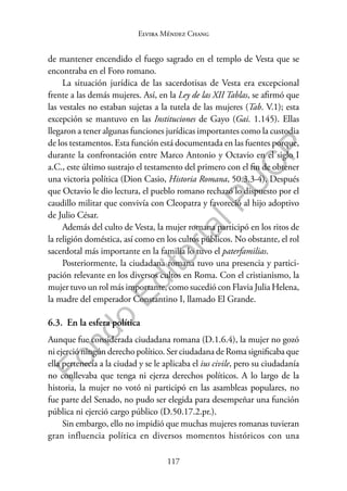 117
F
o
n
d
o
E
d
i
t
o
r
i
a
l
P
U
C
P
Elvira Méndez Chang
de mantener encendido el fuego sagrado en el templo de Vesta que se
encontraba en el Foro romano.
La situación jurídica de las sacerdotisas de Vesta era excepcional
frente a las demás mujeres. Así, en la Ley de las XII Tablas, se afirmó que
las vestales no estaban sujetas a la tutela de las mujeres (Tab. V.1); esta
excepción se mantuvo en las Instituciones de Gayo (Gai. 1.145). Ellas
llegaron a tener algunas funciones jurídicas importantes como la custodia
de los testamentos. Esta función está documentada en las fuentes porque,
durante la confrontación entre Marco Antonio y Octavio en el siglo I
a.C., este último sustrajo el testamento del primero con el fin de obtener
una victoria política (Dion Casio, Historia Romana, 50.3.3-4). Después
que Octavio le dio lectura, el pueblo romano rechazó lo dispuesto por el
caudillo militar que convivía con Cleopatra y favoreció al hijo adoptivo
de Julio César.
Además del culto de Vesta, la mujer romana participó en los ritos de
la religión doméstica, así como en los cultos públicos. No obstante, el rol
sacerdotal más importante en la familia lo tuvo el paterfamilias.
Posteriormente, la ciudadana romana tuvo una presencia y partici-
pación relevante en los diversos cultos en Roma. Con el cristianismo, la
mujer tuvo un rol más importante, como sucedió con Flavia Julia Helena,
la madre del emperador Constantino I, llamado El Grande.
6.3. En la esfera política
Aunque fue considerada ciudadana romana (D.1.6.4), la mujer no gozó
ni ejerció ningún derecho político. Ser ciudadana de Roma significaba que
ella pertenecía a la ciudad y se le aplicaba el ius civile, pero su ciudadanía
no conllevaba que tenga ni ejerza derechos políticos. A lo largo de la
historia, la mujer no votó ni participó en las asambleas populares, no
fue parte del Senado, no pudo ser elegida para desempeñar una función
pública ni ejerció cargo público (D.50.17.2.pr.).
Sin embargo, ello no impidió que muchas mujeres romanas tuvieran
gran influencia política en diversos momentos históricos con una
 