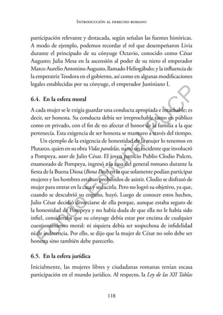 118
F
o
n
d
o
E
d
i
t
o
r
i
a
l
P
U
C
P
Introducción al derecho romano
participación relevante y destacada, según señalan las fuentes históricas.
A modo de ejemplo, podemos recordar el rol que desempeñaron Livia
durante el principado de su cónyuge Octavio, conocido como César
Augusto; Julia Mesa en la ascensión al poder de su nieto el emperador
Marco Aurelio Antonino Augusto, llamado Heliogábalo; y la influencia de
la emperatrizTeodora en el gobierno, así como en algunas modificaciones
legales establecidas por su cónyuge, el emperador Justiniano I.
6.4. En la esfera moral
A cada mujer se le exigía guardar una conducta apropiada e intachable; es
decir, ser honesta. Su conducta debía ser irreprochable tanto en público
como en privado, con el fin de no afectar el honor de la familia a la que
pertenecía. Esta exigencia de ser honesta se mantuvo a través del tiempo.
Un ejemplo de la exigencia de honestidad de la mujer lo tenemos en
Plutarco,quienensuobra Vidasparalelas,narróunincidentequeinvolucró
a Pompeya, uxor de Julio César. El joven patricio Publio Clodio Pulcro,
enamorado de Pompeya, ingresó a la casa del general romano durante la
fiesta de la Buena Diosa (Bona Dea) en la que solamente podían participar
mujeres y los hombres estaban prohibidos de asistir. Clodio se disfrazó de
mujer para entrar en la casa y seducirla. Pero no logró su objetivo, ya que,
cuando se descubrió su engaño, huyó. Luego de conocer estos hechos,
Julio César decidió divorciarse de ella porque, aunque estaba seguro de
la honestidad de Pompeya y no había duda de que ella no le había sido
infiel, consideraba que su cónyuge debía estar por encima de cualquier
cuestionamiento moral: ni siquiera debía ser sospechosa de infidelidad
ni de indecencia. Por ello, se dijo que la mujer de César no solo debe ser
honesta sino también debe parecerlo.
6.5. En la esfera jurídica
Inicialmente, las mujeres libres y ciudadanas romanas tenían escasa
participación en el mundo jurídico. Al respecto, la Ley de las XII Tablas
 