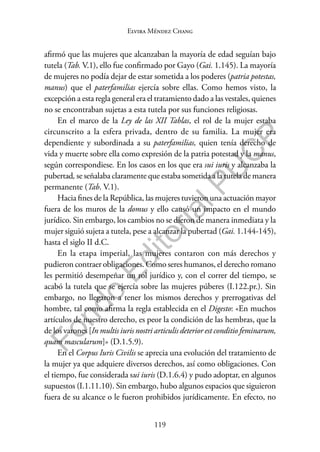 119
F
o
n
d
o
E
d
i
t
o
r
i
a
l
P
U
C
P
Elvira Méndez Chang
afirmó que las mujeres que alcanzaban la mayoría de edad seguían bajo
tutela (Tab. V.1), ello fue confirmado por Gayo (Gai. 1.145). La mayoría
de mujeres no podía dejar de estar sometida a los poderes (patria potestas,
manus) que el paterfamilias ejercía sobre ellas. Como hemos visto, la
excepción a esta regla general era el tratamiento dado a las vestales, quienes
no se encontraban sujetas a esta tutela por sus funciones religiosas.
En el marco de la Ley de las XII Tablas, el rol de la mujer estaba
circunscrito a la esfera privada, dentro de su familia. La mujer era
dependiente y subordinada a su paterfamilias, quien tenía derecho de
vida y muerte sobre ella como expresión de la patria potestad y la manus,
según correspondiese. En los casos en los que era sui iuris y alcanzaba la
pubertad, se señalaba claramente que estaba sometida a la tutela de manera
permanente (Tab. V.1).
Hacia fines de la República, las mujeres tuvieron una actuación mayor
fuera de los muros de la domus y ello causó un impacto en el mundo
jurídico. Sin embargo, los cambios no se dieron de manera inmediata y la
mujer siguió sujeta a tutela, pese a alcanzar la pubertad (Gai. 1.144-145),
hasta el siglo II d.C.
En la etapa imperial, las mujeres contaron con más derechos y
pudieron contraer obligaciones. Como seres humanos, el derecho romano
les permitió desempeñar un rol jurídico y, con el correr del tiempo, se
acabó la tutela que se ejercía sobre las mujeres púberes (I.122.pr.). Sin
embargo, no llegaron a tener los mismos derechos y prerrogativas del
hombre, tal como afirma la regla establecida en el Digesto: «En muchos
artículos de nuestro derecho, es peor la condición de las hembras, que la
de los varones [In multis iuris nostri articulis deterior est conditio feminarum,
quam mascularum]» (D.1.5.9).
En el Corpus Iuris Civilis se aprecia una evolución del tratamiento de
la mujer ya que adquiere diversos derechos, así como obligaciones. Con
el tiempo, fue considerada sui iuris (D.1.6.4) y pudo adoptar, en algunos
supuestos (I.1.11.10). Sin embargo, hubo algunos espacios que siguieron
fuera de su alcance o le fueron prohibidos jurídicamente. En efecto, no
 