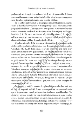 120
F
o
n
d
o
E
d
i
t
o
r
i
a
l
P
U
C
P
Introducción al derecho romano
pudieron ejercer la patria potestad sobre sus descendientes nacidos de justas
nupcias ni la manus —que tenía el paterfamilias sobre la uxor—, tampoco
tuvo derechos políticos ni asumió una función pública.
En el ámbito patrimonial, la mujer pudo adquirir la propiedad de las
cosas. Incluso la alieni iuris sometida a la patria potestad podía adquirir la
propiedad sobre la res (I.2.9.1) sin que estas pasen a su paterfamilias; este
último solamente tendría el usufructo de estas. Las mujeres podían ser
herederas (I.3.1.2), hacer testamento, adquirir obligaciones (I.3.28.pr.) y
celebrar contratos; también asumían la responsabilidad penal, como en
el caso del crimen público de adulterio (I.4.18.4).
Un claro ejemplo de la progresiva eliminación de situaciones más
desfavorables para la mujer lo tenemos en la derogación del senadoconsulto
Claudiano (I.3.12.1). Este senadoconsulto establecía una pena muy
severa para la mujer libre que mantenía un vínculo afectivo y sexual con
un esclavo ajeno, si es que su amo no aceptaba dicha relación. La mujer
sufría una disminución de cabeza máxima, se convertía en esclava y perdía
su patrimonio. Para darle esta sanción, se asumía que la mujer no era
capaz de frenar sus pasiones y debía, por ello, ser castigada severamente y
perder su libertad. Es importante tener en cuenta que el senadoconsulto
Claudiano solamente se aplicaba a las mujeres libres, no a los hombres.
En el caso de un hombre libre que mantenía una relación sexual con una
esclava ajena, aunque el dueño de la esclava estuviera en desacuerdo, no
estaba sujeto a tal sanción. Por ello, su derogación fue necesaria ya que
esta injusta sanción fue considerada por Justiniano como «indigna de
nuestro siglo» (I.3.12.1).
Después de la revisión anterior, la regla del Digesto sobre la condición
de las mujeres puede ser leída de una manera positiva, ya que esta admitió
que la mujer contara con algunos derechos similares a los del hombre. No
obstante, hombre y mujer no eran tratados jurídicamente como iguales
porque existían aún escenarios en los que la mujer estaba en situación de
inferioridad o resultaba excluida. Esta regla no fue novedosa; tampoco lo
fue el resultado del amor y admiración de Justiniano I por su cónyuge, la
 
