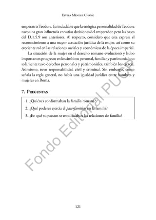 121
F
o
n
d
o
E
d
i
t
o
r
i
a
l
P
U
C
P
Elvira Méndez Chang
emperatrizTeodora. Es indudable que la enérgica personalidad deTeodora
tuvo una gran influencia en varias decisiones del emperador, pero las bases
del D.1.5.9 son anteriores. Al respecto, considero que esta expresa el
reconocimiento a una mayor actuación jurídica de la mujer, así como su
creciente rol en las relaciones sociales y económicas de la época imperial.
La situación de la mujer en el derecho romano evolucionó y hubo
importantes progresos en los ámbitos personal, familiar y patrimonial; no
solamente tuvo derechos personales y patrimoniales, también los ejercía.
Asimismo, tuvo responsabilidad civil y criminal. Sin embargo, como
señala la regla general, no había una igualdad jurídica entre hombres y
mujeres en Roma.
7. Preguntas
1. ¿Quiénes conformaban la familia romana?
2. ¿Qué poderes ejercía el paterfamilias en la familia?
3. ¿En qué supuestos se modificaban las relaciones de familia?
 