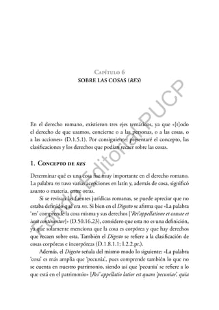 F
o
n
d
o
E
d
i
t
o
r
i
a
l
P
U
C
P
Capítulo 6
SOBRE LAS COSAS (RES)
En el derecho romano, existieron tres ejes temáticos, ya que «[t]odo
el derecho de que usamos, concierne o a las personas, o a las cosas, o
a las acciones» (D.1.5.1). Por consiguiente, presentaré el concepto, las
clasificaciones y los derechos que podían recaer sobre las cosas.
1. Concepto de res
Determinar qué es una cosa fue muy importante en el derecho romano.
La palabra res tuvo varias acepciones en latín y, además de cosa, significó
asunto o materia, entre otras.
Si se revisan las fuentes jurídicas romanas, se puede apreciar que no
estaba definido qué era res. Si bien en el Digesto se afirma que «La palabra
‘res’ comprende la cosa misma y sus derechos [‘Rei’appellatione et causae et
iura continentur]» (D.50.16.23), considero que esta no es una definición,
ya que solamente menciona que la cosa es corpórea y que hay derechos
que recaen sobre esta. También el Digesto se refiere a la clasificación de
cosas corpóreas e incorpóreas (D.1.8.1.1; I.2.2.pr.).
Además, el Digesto señala del mismo modo lo siguiente: «La palabra
‘cosa’ es más amplia que ‘pecunia’, pues comprende también lo que no
se cuenta en nuestro patrimonio, siendo así que ‘pecunia’ se refiere a lo
que está en el patrimonio» [Rei’ appellatio latior est quam ‘pecuniae’, quia
 