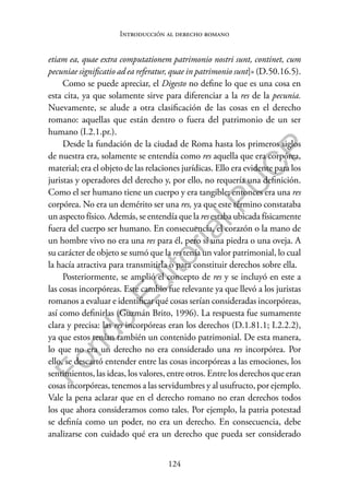 124
F
o
n
d
o
E
d
i
t
o
r
i
a
l
P
U
C
P
Introducción al derecho romano
etiam ea, quae extra computationem patrimonio nostri sunt, continet, cum
pecuniae significatio ad ea referatur, quae in patrimonio sunt]» (D.50.16.5).
Como se puede apreciar, el Digesto no define lo que es una cosa en
esta cita, ya que solamente sirve para diferenciar a la res de la pecunia.
Nuevamente, se alude a otra clasificación de las cosas en el derecho
romano: aquellas que están dentro o fuera del patrimonio de un ser
humano (I.2.1.pr.).
Desde la fundación de la ciudad de Roma hasta los primeros siglos
de nuestra era, solamente se entendía como res aquella que era corpórea,
material; era el objeto de las relaciones jurídicas. Ello era evidente para los
juristas y operadores del derecho y, por ello, no requería una definición.
Como el ser humano tiene un cuerpo y era tangible; entonces era una res
corpórea. No era un demérito ser una res, ya que este término constataba
un aspecto físico. Además, se entendía que la resestaba ubicada físicamente
fuera del cuerpo ser humano. En consecuencia, el corazón o la mano de
un hombre vivo no era una res para él, pero sí una piedra o una oveja. A
su carácter de objeto se sumó que la res tenía un valor patrimonial, lo cual
la hacía atractiva para transmitirla o para constituir derechos sobre ella.
Posteriormente, se amplió el concepto de res y se incluyó en este a
las cosas incorpóreas. Este cambio fue relevante ya que llevó a los juristas
romanos a evaluar e identificar qué cosas serían consideradas incorpóreas,
así como definirlas (Guzmán Brito, 1996). La respuesta fue sumamente
clara y precisa: las res incorpóreas eran los derechos (D.1.81.1; I.2.2.2),
ya que estos tenían también un contenido patrimonial. De esta manera,
lo que no era un derecho no era considerado una res incorpórea. Por
ello, se descartó entender entre las cosas incorpóreas a las emociones, los
sentimientos, las ideas, los valores, entre otros. Entre los derechos que eran
cosas incorpóreas, tenemos a las servidumbres y al usufructo, por ejemplo.
Vale la pena aclarar que en el derecho romano no eran derechos todos
los que ahora consideramos como tales. Por ejemplo, la patria potestad
se definía como un poder, no era un derecho. En consecuencia, debe
analizarse con cuidado qué era un derecho que pueda ser considerado
 