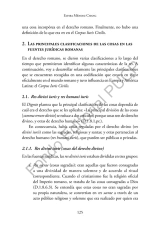 125
F
o
n
d
o
E
d
i
t
o
r
i
a
l
P
U
C
P
Elvira Méndez Chang
una cosa incorpórea en el derecho romano. Finalmente, no hubo una
definición de lo que era res en el Corpus Iuris Civilis.
2. Las principales clasificaciones de las cosas en las
fuentes jurídicas romanas
En el derecho romano, se dieron varias clasificaciones a lo largo del
tiempo que permitieron identificar algunas características de la res. A
continuación, voy a desarrollar solamente las principales clasificaciones
que se encuentran recogidas en una codificación que estuvo en vigor
oficialmente en el mundo romano y tuvo influencia en Europa y América
Latina: el Corpus Iuris Civilis.
2.1. Res divini iuris y res humani iuris
El Digesto plantea que la principal clasificación de las cosas dependía de
cuál era el derecho que se les aplicaba: «La principal división de las cosas
[summarerumdivisio]sereducea dosartículos;porqueunassondederecho
divino, y otras de derecho humano» (D.1.8.1.pr.).
En consecuencia, había cosas reguladas por el derecho divino (res
divini iuris) como las sagradas, religiosas y santas; y otras pertenecían al
derecho humano (res humani iuris), que pueden ser públicas o privadas.
2.1.1. Res divini iuris (cosas del derecho divino)
En las fuentes jurídicas, las res divini iuris estaban divididas en tres grupos:
a. Res sacrae (cosas sagradas): eran aquellas que fueron consagradas
a una divinidad de manera solemne y de acuerdo al ritual
correspondiente. Cuando el cristianismo fue la religión oficial
del Imperio romano, se trataba de las cosas consagradas a Dios
(D.1.8.6.3). Se entendía que estas cosas no eran sagradas por
su propia naturaleza, se convertían en res sacrae a través de un
acto público religioso y solemne que era realizado por quien era
 