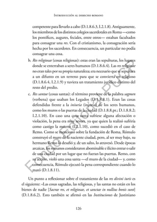 126
F
o
n
d
o
E
d
i
t
o
r
i
a
l
P
U
C
P
Introducción al derecho romano
competente para llevarlo a cabo (D.1.8.6.3, I.2.1.8). Antiguamente,
losmiembrosdelosdistintoscolegiossacerdotalesenRoma—como
los pontífices, augures, feciales, entre otros— estaban facultados
para consagrar una res. Con el cristianismo, la consagración sería
hecha por los sacerdotes. En consecuencia, un particular no podía
consagrar una cosa.
b. Res religiosae (cosas religiosas): estas eran las sepulturas, los lugares
donde se enterraban a seres humanos (D.1.8.6.4). Las res religiosae
no eran tales por su propia naturaleza; era necesario que se sepultara
a un difunto en un terreno para que se convierta en religioso
(D.1.8.6.4, I.2.1.9) y tuviera un tratamiento jurídico distinto del
resto del predio.
c. Res santae (cosas santas): el término proviene de la palabra sagmen
(verbena) que usaban los Legados (D.1.8.8.1). Eran las cosas
defendidas frente a la iniuria (injuria) de los seres humanos,
como los muros o las puertas de la ciudad (D.1.8.8.pr.; D.1.8.8.2;
I.2.1.10). En caso una cosa santa sufriese alguna afectación o
violación, la pena era muy severa, ya que quien la realizó sufriría
como castigo la muerte (I.2.1.10), como sucedió en el caso de
Remo. Como se mencionó sobre la fundación de Roma, Rómulo
construyó el muro de la naciente ciudad, pero, al ser muy bajo, su
hermano Remo lo desafió y, de un salto, lo atravesó. Desde épocas
arcaicas, los romanos consideraron abominable e ilícito entrar o salir
de una ciudad por un lugar que no fueran las puertas. Remo, con
su acción, violó una cosa santa —el muro de la ciudad— y, como
consecuencia, Rómulo ejecutó la pena correspondiente cuando lo
mató (D.1.8.11).
Un punto a reflexionar sobre el tratamiento de las res divini iuris es
el siguiente: «Las cosas sagradas, las religiosas, y las santas no están en los
bienes de nadie [Sacrae res, et religiosae, et sanctae in nullius bonis sunt]
(D.1.8.6.2). Esto también se afirmó en las Instituciones de Justiniano
 