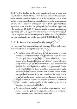 127
F
o
n
d
o
E
d
i
t
o
r
i
a
l
P
U
C
P
Elvira Méndez Chang
(I.2.1.7). ¿Qué implica que las cosas sagradas, religiosas y santas sean
consideradas jurídicamente res nullius? Res nullius era aquella cosa que no
estaba entre los bienes de alguien, es decir, de una persona. Las res divini
iuris no pertenecían a alguien en particular, pero sí tenían una protección
jurídica. En consecuencia, estaba prohibido sustraer o pretender hacer
suyas las res sacrae, lo cual era castigado por la Lex Iulia relativa al peculado
y los sacrilegios (D.48.13.1). Tampoco estaba permitido profanar una
sepultura (D.47.12.1: Sepulchri violati actio infamiam irrogat) y afectar así
a las res religiosae; no quedaban impunes las violaciones de las res santae,
que eran sancionadas con mucha severidad (D.1.8.11; I.2.1.10).
2.1.2. Res humani iuris (cosas del derecho humano)
Las res humani iuris son aquellas constituidas por el derecho humano.
Estas se clasifican en cosas públicas y privadas.
a. Res publicae (cosas públicas): eran las que pertenecían al populus
romanus y no se encontraban en el patrimonio de un individuo
(D.1.8.1.pr.). Como se señaló en el Digesto: «Los bienes de una
ciudad se han llamado abusivamente ‘públicos’, porque solamente
son públicos los que son del pueblo romano [Bona civitatis abusive
‘publica’ dicta sunt: sola enim ea publica sunt, quae populi Romani
sunt]» (D.50.16.15). Es decir, res publicae no era sinónimo de las
cosas de cualquier colectivo o de una ciudad, menos aún del Estado,
ya que referirse a este en Roma sería anacrónico. En consecuencia,
se afirmó que las cosas públicas eran aquellas cuyo titular era el
pueblo romano en su conjunto. Algunos ejemplos de res publicae
fueron las vías y caminos públicos, así como los lugares públicos
definidos por Labeón (D.43.8.2.3).
b. Res privatae (cosas privadas): eran aquellas que pertenecían a un ser
humano (D.1.8.1.pr.); por consiguiente, estaban en el patrimonio
de una persona, como un esclavo o un vestido.
 
