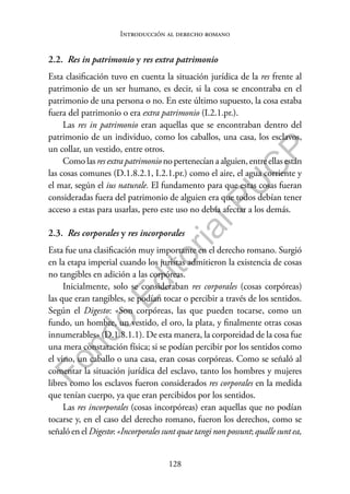 128
F
o
n
d
o
E
d
i
t
o
r
i
a
l
P
U
C
P
Introducción al derecho romano
2.2. Res in patrimonio y res extra patrimonio
Esta clasificación tuvo en cuenta la situación jurídica de la res frente al
patrimonio de un ser humano, es decir, si la cosa se encontraba en el
patrimonio de una persona o no. En este último supuesto, la cosa estaba
fuera del patrimonio o era extra patrimonio (I.2.1.pr.).
Las res in patrimonio eran aquellas que se encontraban dentro del
patrimonio de un individuo, como los caballos, una casa, los esclavos,
un collar, un vestido, entre otros.
Como las res extra patrimonio no pertenecían a alguien, entre ellas están
las cosas comunes (D.1.8.2.1, I.2.1.pr.) como el aire, el agua corriente y
el mar, según el ius naturale. El fundamento para que estas cosas fueran
consideradas fuera del patrimonio de alguien era que todos debían tener
acceso a estas para usarlas, pero este uso no debía afectar a los demás.
2.3. Res corporales y res incorporales
Esta fue una clasificación muy importante en el derecho romano. Surgió
en la etapa imperial cuando los juristas admitieron la existencia de cosas
no tangibles en adición a las corpóreas.
Inicialmente, solo se consideraban res corporales (cosas corpóreas)
las que eran tangibles, se podían tocar o percibir a través de los sentidos.
Según el Digesto: «Son corpóreas, las que pueden tocarse, como un
fundo, un hombre, un vestido, el oro, la plata, y finalmente otras cosas
innumerables» (D.1.8.1.1). De esta manera, la corporeidad de la cosa fue
una mera constatación física; si se podían percibir por los sentidos como
el vino, un caballo o una casa, eran cosas corpóreas. Como se señaló al
comentar la situación jurídica del esclavo, tanto los hombres y mujeres
libres como los esclavos fueron considerados res corporales en la medida
que tenían cuerpo, ya que eran percibidos por los sentidos.
Las res incorporales (cosas incorpóreas) eran aquellas que no podían
tocarse y, en el caso del derecho romano, fueron los derechos, como se
señaló en el Digesto: «Incorporales sunt quae tangi non possunt; qualle sunt ea,
 